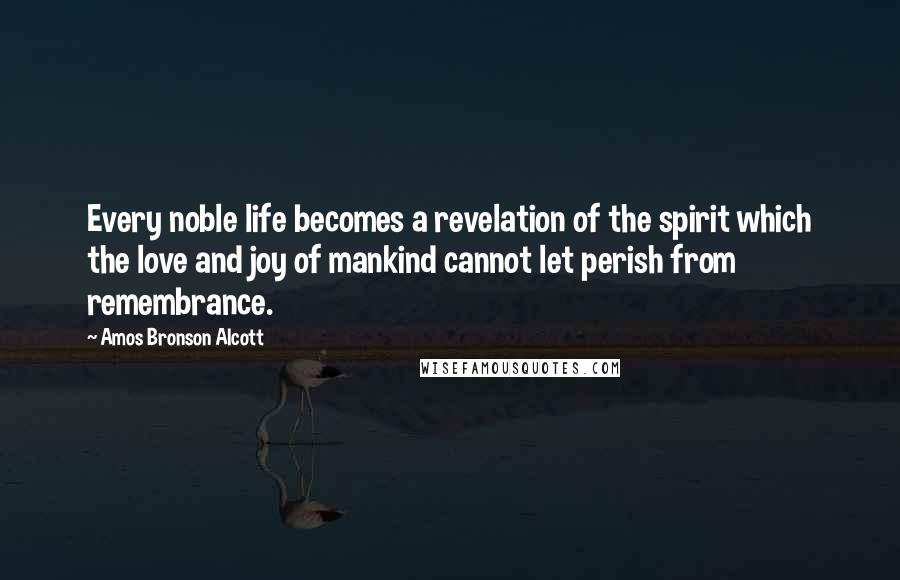 Amos Bronson Alcott Quotes: Every noble life becomes a revelation of the spirit which the love and joy of mankind cannot let perish from remembrance.