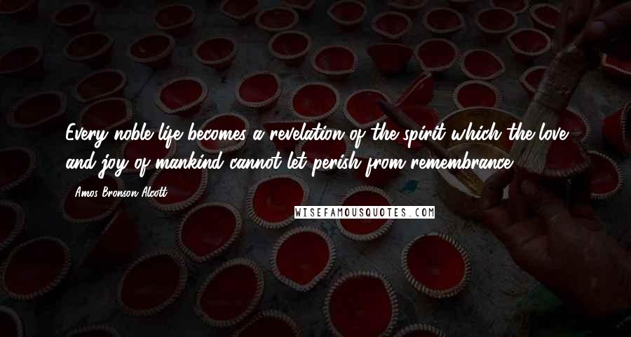 Amos Bronson Alcott Quotes: Every noble life becomes a revelation of the spirit which the love and joy of mankind cannot let perish from remembrance.
