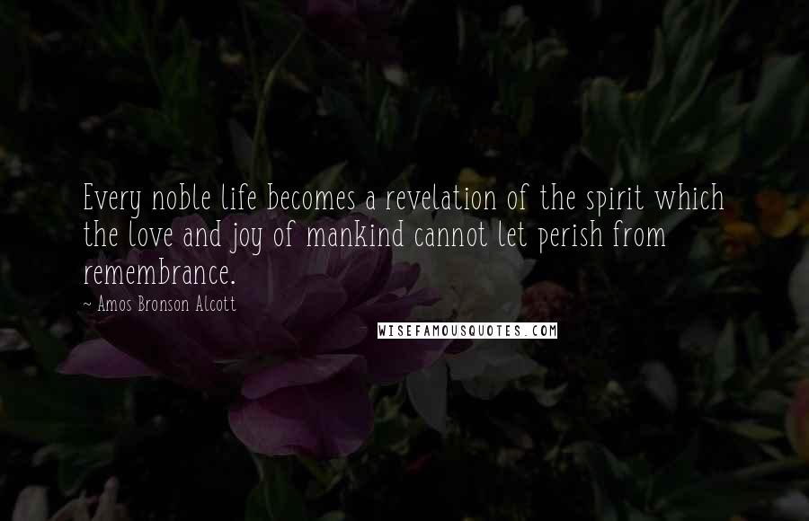 Amos Bronson Alcott Quotes: Every noble life becomes a revelation of the spirit which the love and joy of mankind cannot let perish from remembrance.