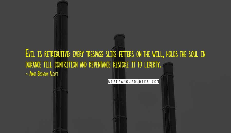 Amos Bronson Alcott Quotes: Evil is retributive: every trespass slips fetters on the will, holds the soul in durance till contrition and repentance restore it to liberty.