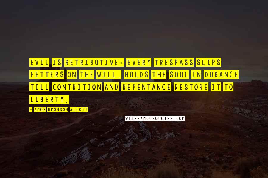 Amos Bronson Alcott Quotes: Evil is retributive: every trespass slips fetters on the will, holds the soul in durance till contrition and repentance restore it to liberty.