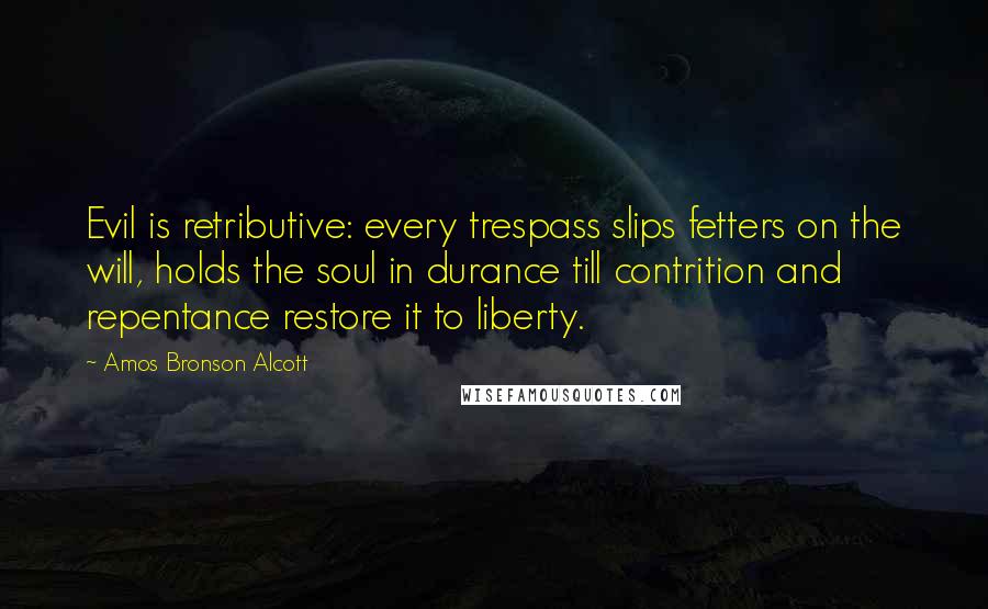 Amos Bronson Alcott Quotes: Evil is retributive: every trespass slips fetters on the will, holds the soul in durance till contrition and repentance restore it to liberty.