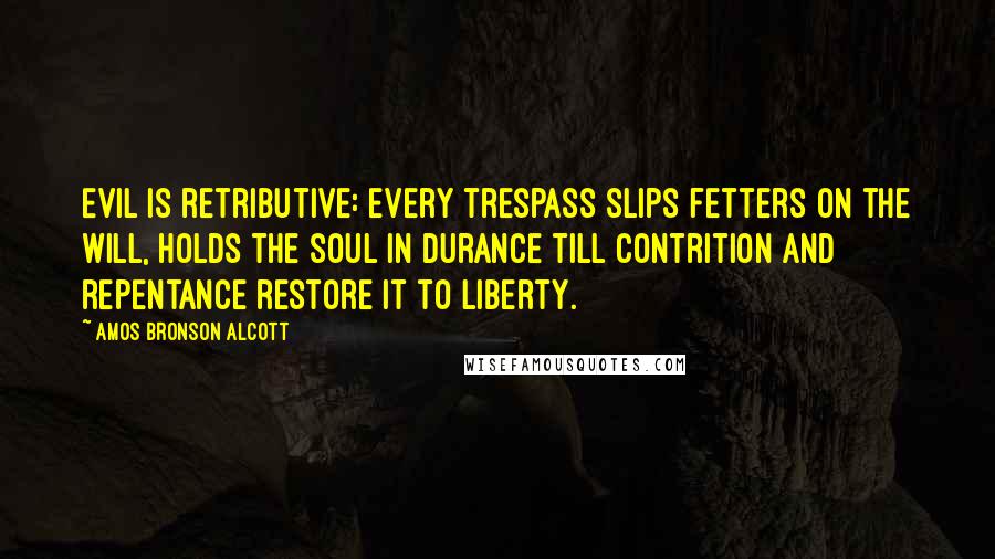 Amos Bronson Alcott Quotes: Evil is retributive: every trespass slips fetters on the will, holds the soul in durance till contrition and repentance restore it to liberty.