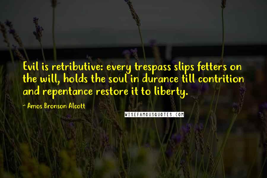 Amos Bronson Alcott Quotes: Evil is retributive: every trespass slips fetters on the will, holds the soul in durance till contrition and repentance restore it to liberty.