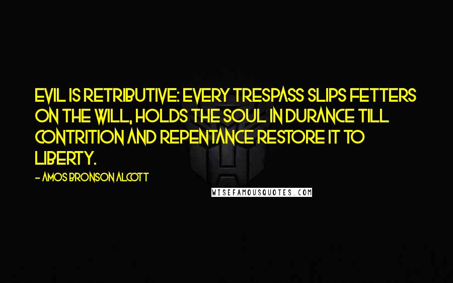 Amos Bronson Alcott Quotes: Evil is retributive: every trespass slips fetters on the will, holds the soul in durance till contrition and repentance restore it to liberty.