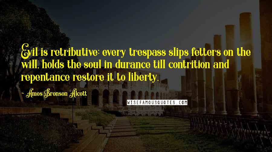 Amos Bronson Alcott Quotes: Evil is retributive: every trespass slips fetters on the will, holds the soul in durance till contrition and repentance restore it to liberty.