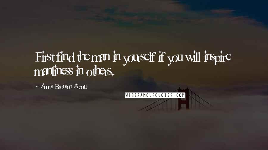 Amos Bronson Alcott Quotes: First find the man in yourself if you will inspire manliness in others.