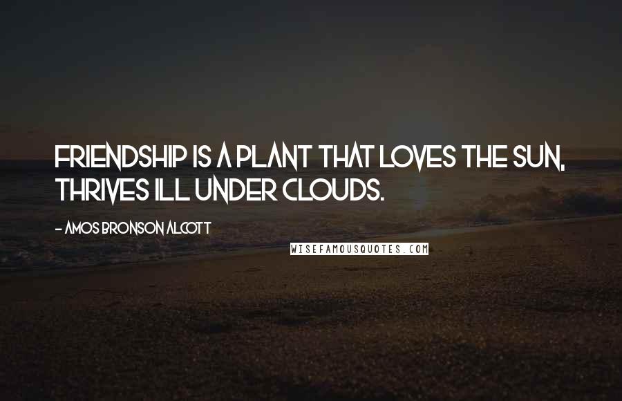 Amos Bronson Alcott Quotes: Friendship is a plant that loves the sun, thrives ill under clouds.