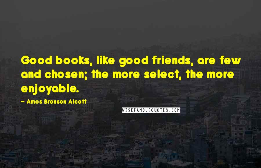 Amos Bronson Alcott Quotes: Good books, like good friends, are few and chosen; the more select, the more enjoyable.