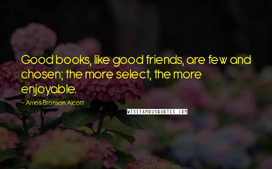 Amos Bronson Alcott Quotes: Good books, like good friends, are few and chosen; the more select, the more enjoyable.