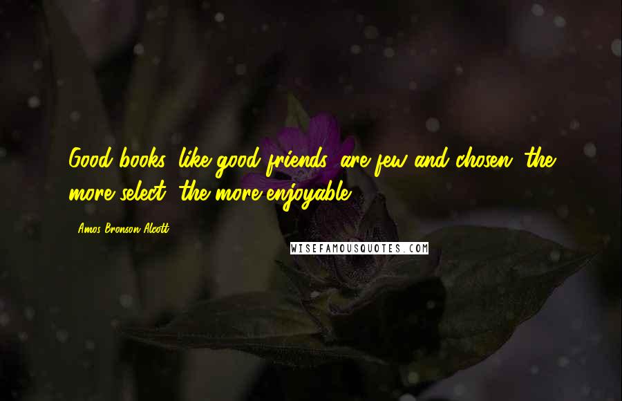 Amos Bronson Alcott Quotes: Good books, like good friends, are few and chosen; the more select, the more enjoyable.