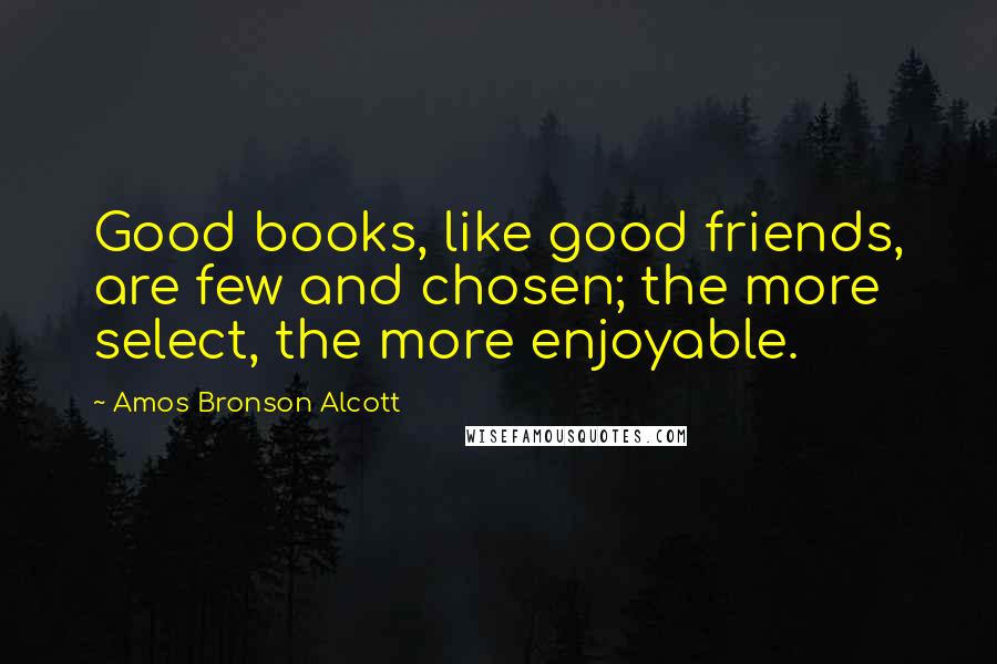 Amos Bronson Alcott Quotes: Good books, like good friends, are few and chosen; the more select, the more enjoyable.