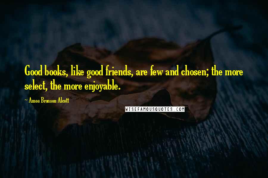 Amos Bronson Alcott Quotes: Good books, like good friends, are few and chosen; the more select, the more enjoyable.