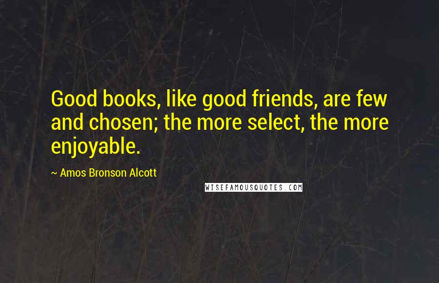 Amos Bronson Alcott Quotes: Good books, like good friends, are few and chosen; the more select, the more enjoyable.