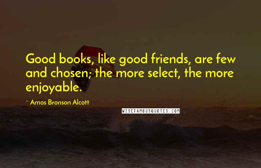 Amos Bronson Alcott Quotes: Good books, like good friends, are few and chosen; the more select, the more enjoyable.