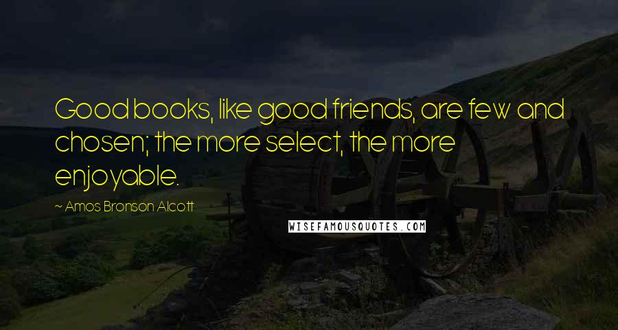 Amos Bronson Alcott Quotes: Good books, like good friends, are few and chosen; the more select, the more enjoyable.