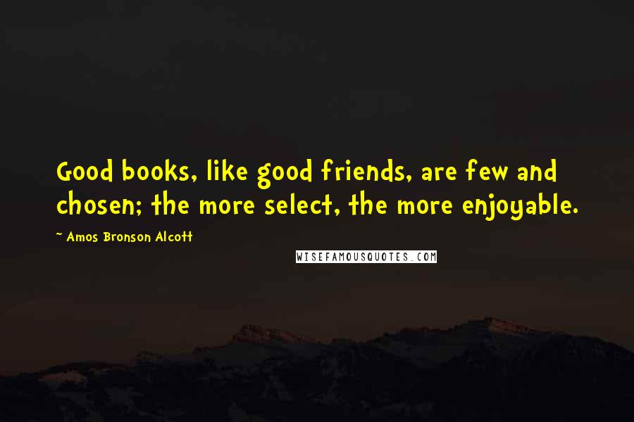 Amos Bronson Alcott Quotes: Good books, like good friends, are few and chosen; the more select, the more enjoyable.