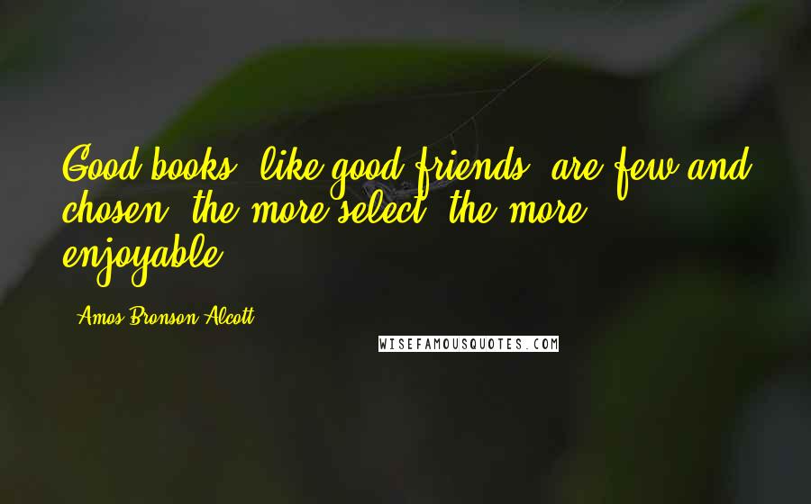 Amos Bronson Alcott Quotes: Good books, like good friends, are few and chosen; the more select, the more enjoyable.