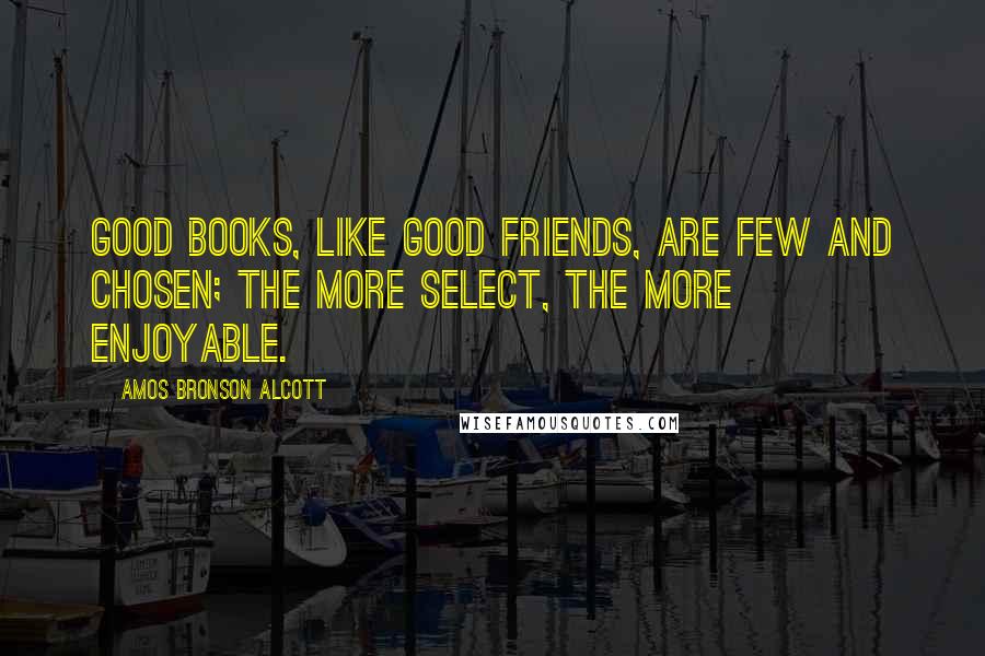 Amos Bronson Alcott Quotes: Good books, like good friends, are few and chosen; the more select, the more enjoyable.