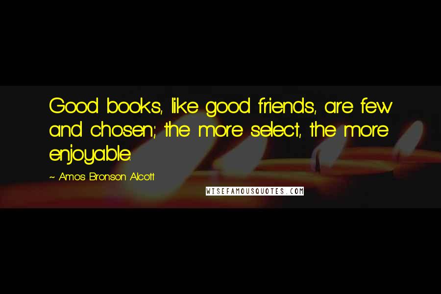 Amos Bronson Alcott Quotes: Good books, like good friends, are few and chosen; the more select, the more enjoyable.