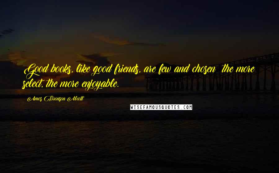 Amos Bronson Alcott Quotes: Good books, like good friends, are few and chosen; the more select, the more enjoyable.