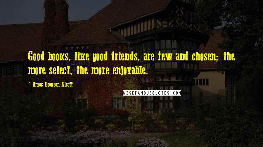 Amos Bronson Alcott Quotes: Good books, like good friends, are few and chosen; the more select, the more enjoyable.