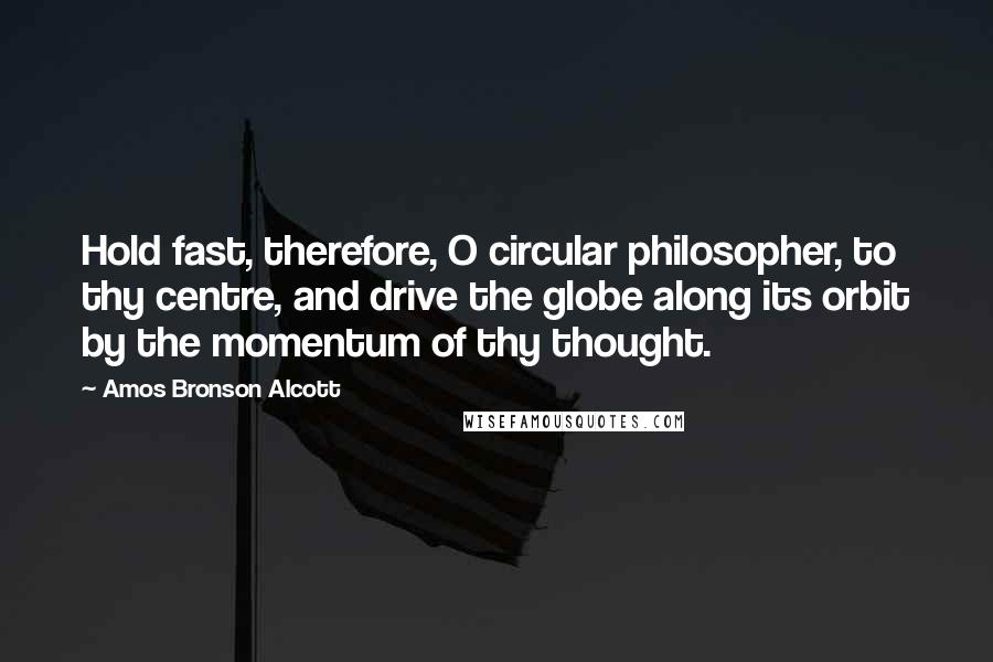 Amos Bronson Alcott Quotes: Hold fast, therefore, O circular philosopher, to thy centre, and drive the globe along its orbit by the momentum of thy thought.