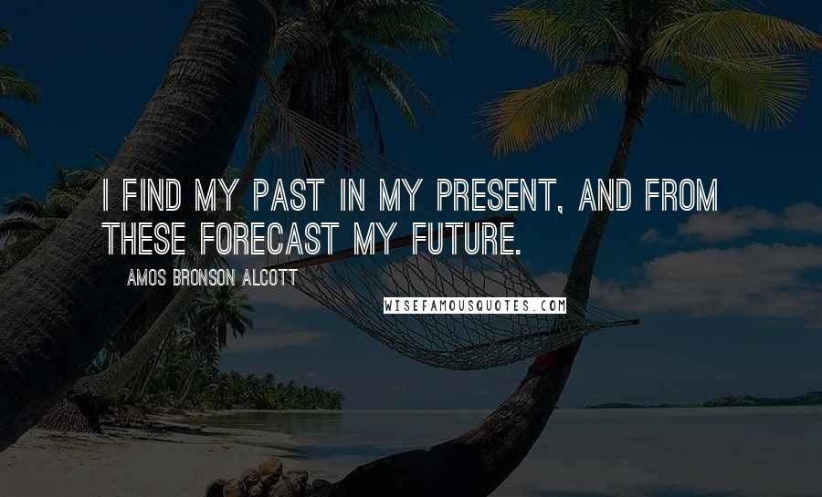 Amos Bronson Alcott Quotes: I find my past in my present, and from these forecast my future.