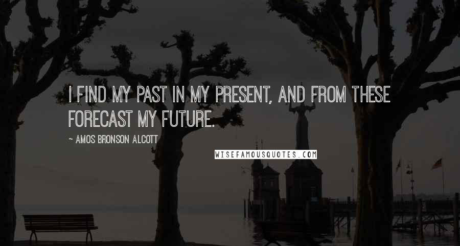 Amos Bronson Alcott Quotes: I find my past in my present, and from these forecast my future.