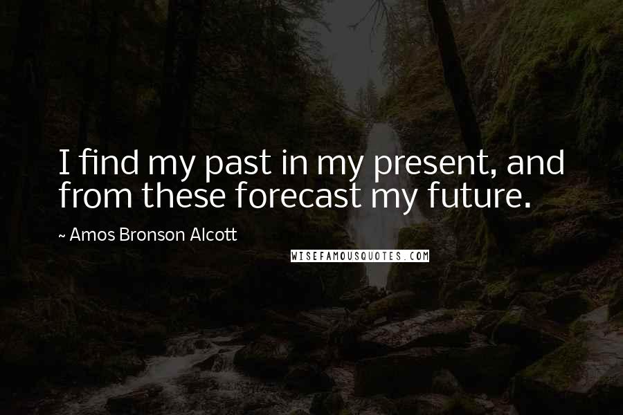 Amos Bronson Alcott Quotes: I find my past in my present, and from these forecast my future.