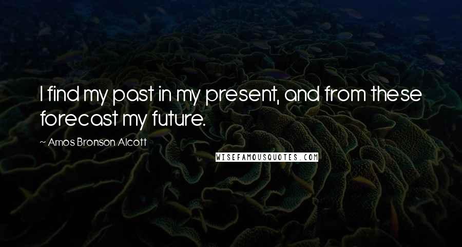 Amos Bronson Alcott Quotes: I find my past in my present, and from these forecast my future.