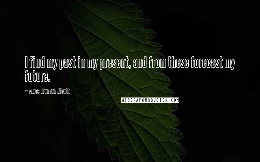 Amos Bronson Alcott Quotes: I find my past in my present, and from these forecast my future.