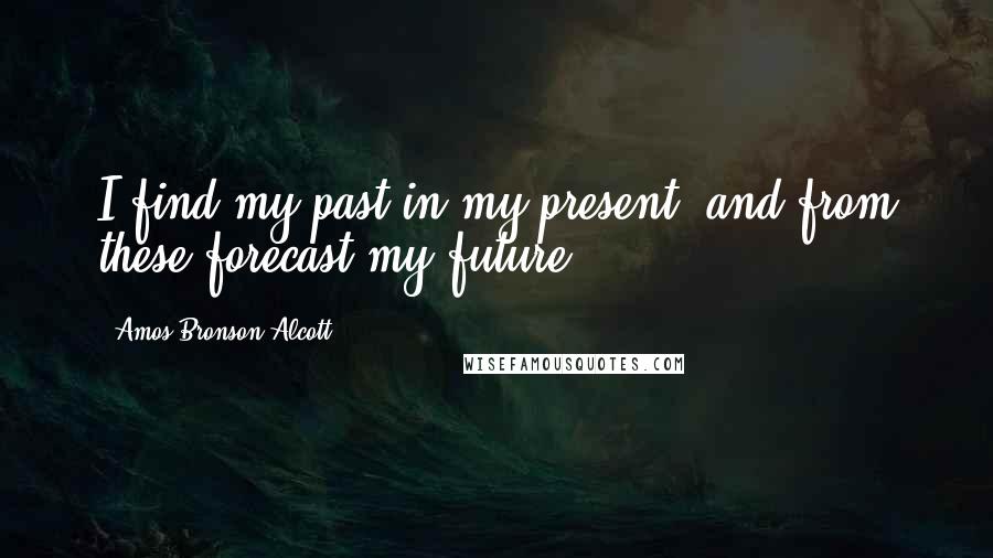 Amos Bronson Alcott Quotes: I find my past in my present, and from these forecast my future.