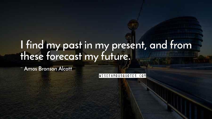 Amos Bronson Alcott Quotes: I find my past in my present, and from these forecast my future.