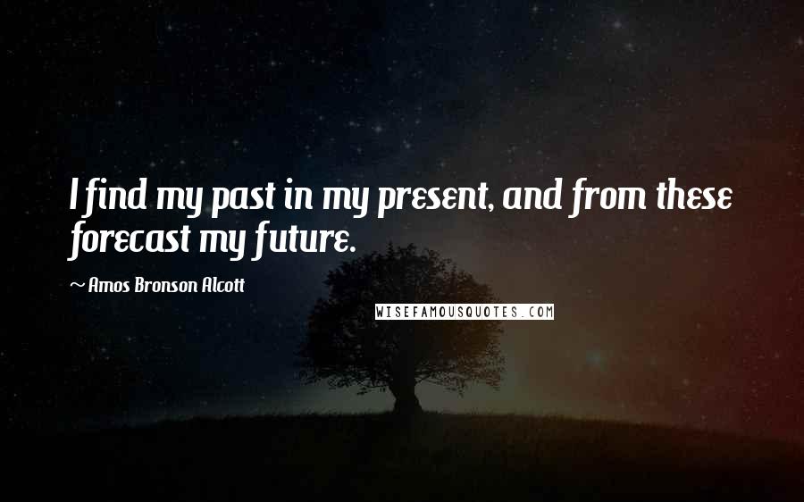 Amos Bronson Alcott Quotes: I find my past in my present, and from these forecast my future.