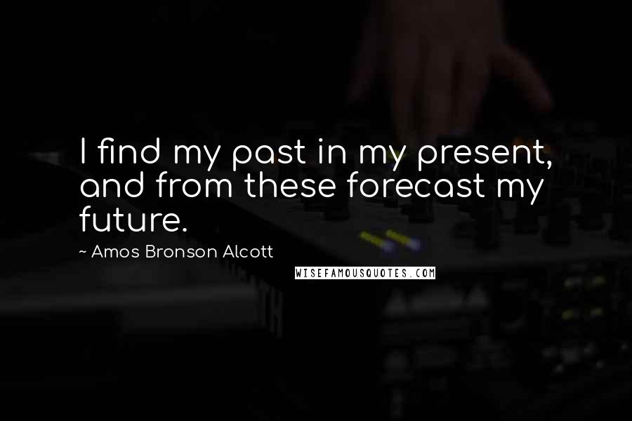 Amos Bronson Alcott Quotes: I find my past in my present, and from these forecast my future.