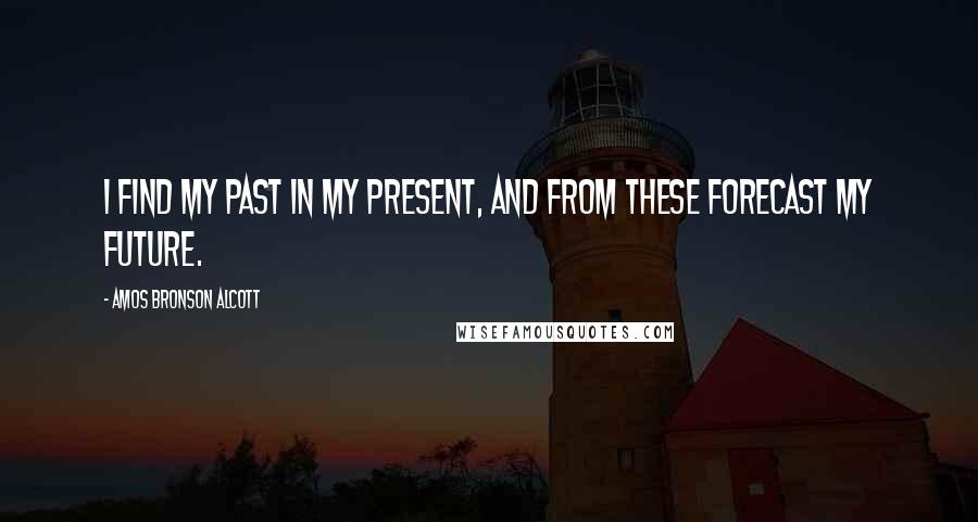 Amos Bronson Alcott Quotes: I find my past in my present, and from these forecast my future.