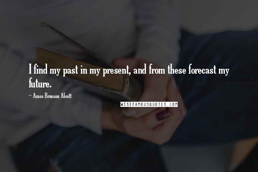 Amos Bronson Alcott Quotes: I find my past in my present, and from these forecast my future.