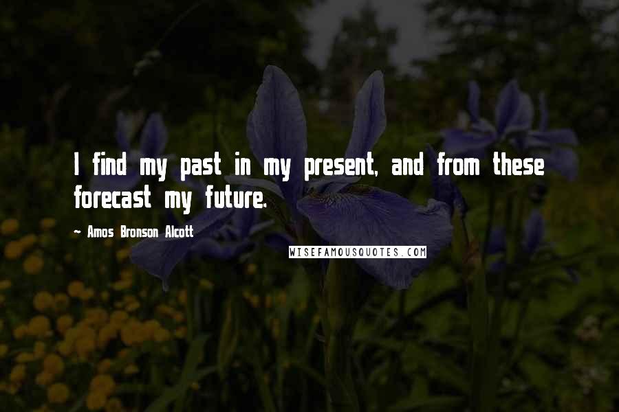 Amos Bronson Alcott Quotes: I find my past in my present, and from these forecast my future.