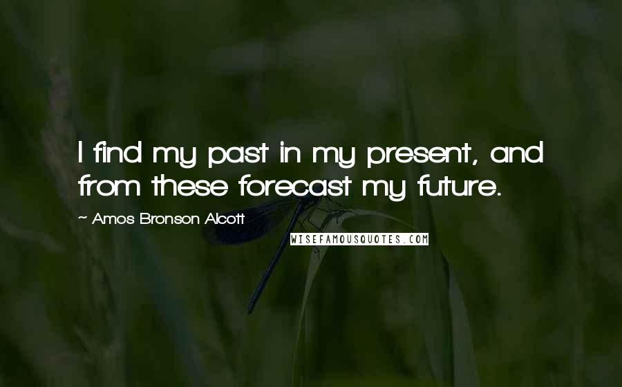 Amos Bronson Alcott Quotes: I find my past in my present, and from these forecast my future.