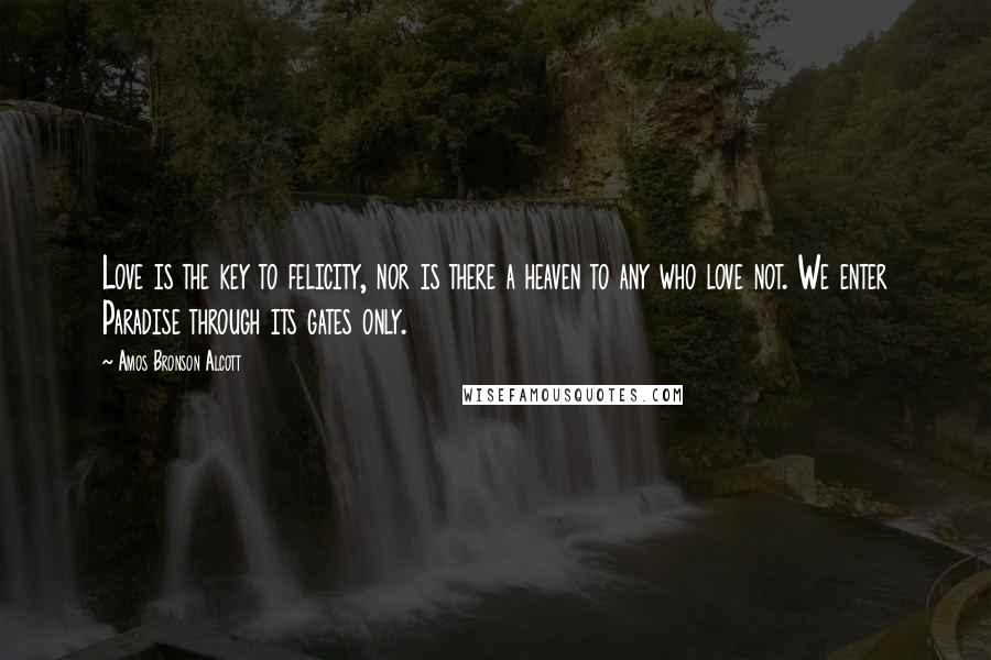 Amos Bronson Alcott Quotes: Love is the key to felicity, nor is there a heaven to any who love not. We enter Paradise through its gates only.