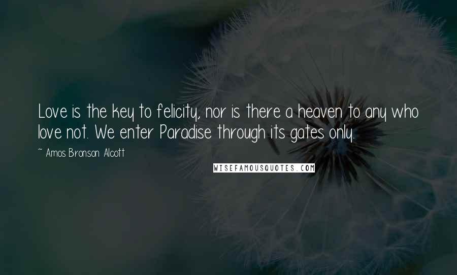 Amos Bronson Alcott Quotes: Love is the key to felicity, nor is there a heaven to any who love not. We enter Paradise through its gates only.