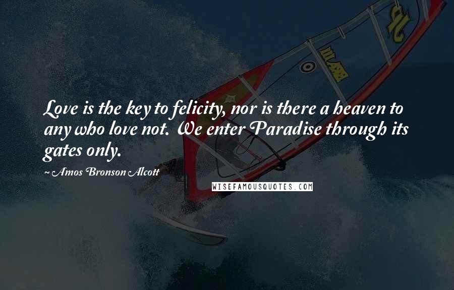 Amos Bronson Alcott Quotes: Love is the key to felicity, nor is there a heaven to any who love not. We enter Paradise through its gates only.