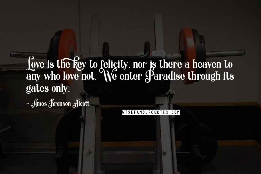 Amos Bronson Alcott Quotes: Love is the key to felicity, nor is there a heaven to any who love not. We enter Paradise through its gates only.