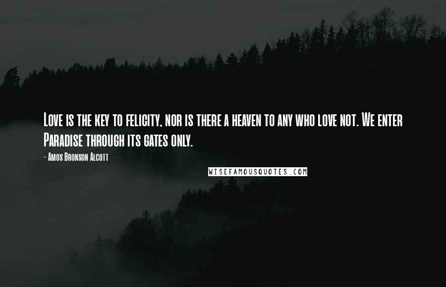 Amos Bronson Alcott Quotes: Love is the key to felicity, nor is there a heaven to any who love not. We enter Paradise through its gates only.