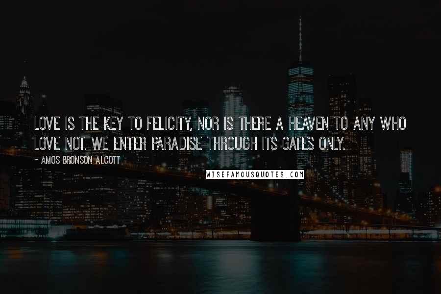 Amos Bronson Alcott Quotes: Love is the key to felicity, nor is there a heaven to any who love not. We enter Paradise through its gates only.