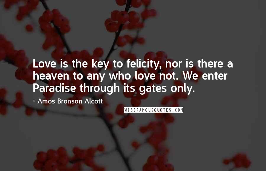 Amos Bronson Alcott Quotes: Love is the key to felicity, nor is there a heaven to any who love not. We enter Paradise through its gates only.