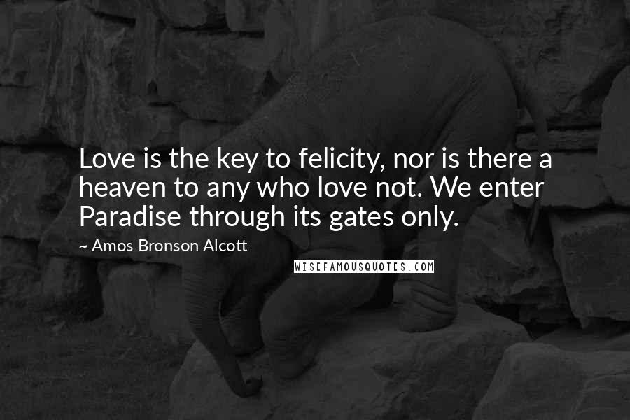 Amos Bronson Alcott Quotes: Love is the key to felicity, nor is there a heaven to any who love not. We enter Paradise through its gates only.