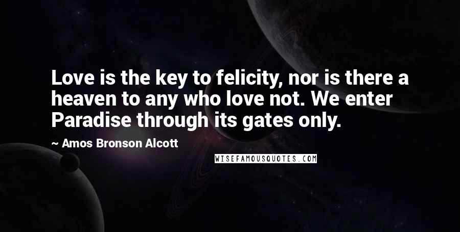 Amos Bronson Alcott Quotes: Love is the key to felicity, nor is there a heaven to any who love not. We enter Paradise through its gates only.