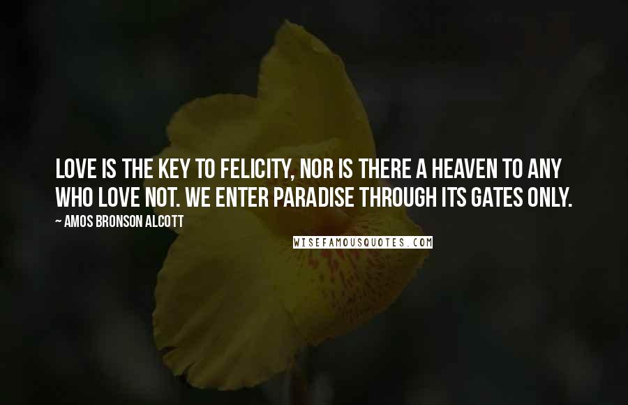 Amos Bronson Alcott Quotes: Love is the key to felicity, nor is there a heaven to any who love not. We enter Paradise through its gates only.